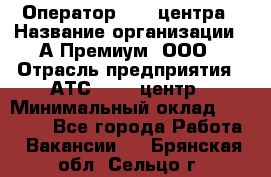 Оператор Call-центра › Название организации ­ А-Премиум, ООО › Отрасль предприятия ­ АТС, call-центр › Минимальный оклад ­ 35 000 - Все города Работа » Вакансии   . Брянская обл.,Сельцо г.